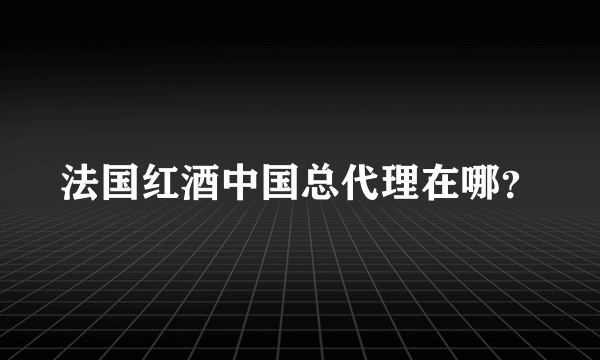 法国红酒中国总代理在哪？