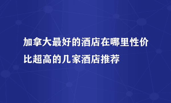 加拿大最好的酒店在哪里性价比超高的几家酒店推荐