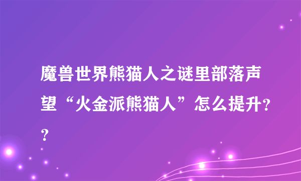 魔兽世界熊猫人之谜里部落声望“火金派熊猫人”怎么提升？？