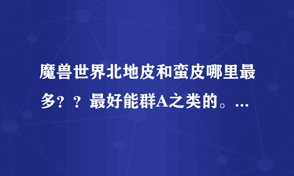 魔兽世界北地皮和蛮皮哪里最多？？最好能群A之类的。求详细地址，要最效率的（AH除外，本人不富裕）