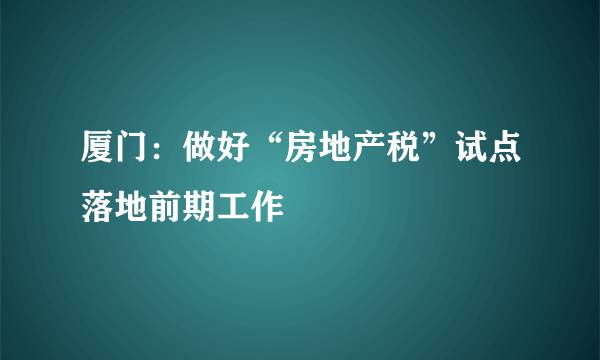 厦门：做好“房地产税”试点落地前期工作