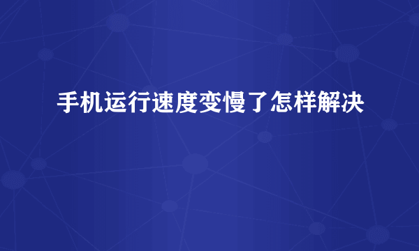 手机运行速度变慢了怎样解决