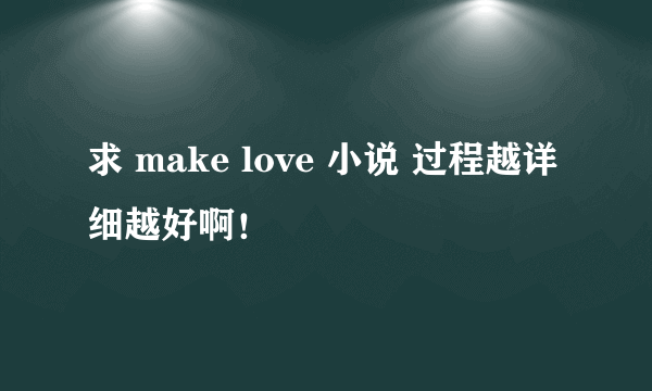 求 make love 小说 过程越详细越好啊！