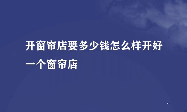 开窗帘店要多少钱怎么样开好一个窗帘店