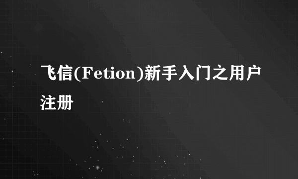 飞信(Fetion)新手入门之用户注册