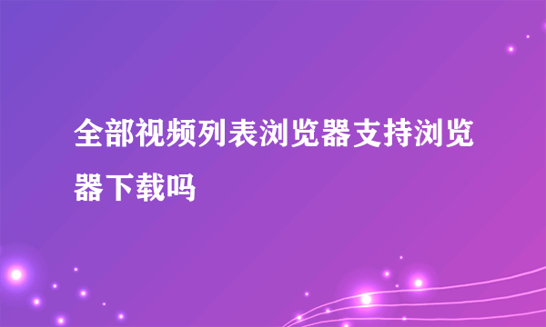 全部视频列表浏览器支持浏览器下载吗