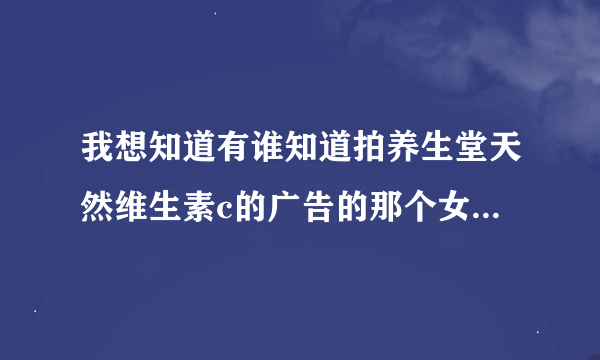 我想知道有谁知道拍养生堂天然维生素c的广告的那个女孩是谁吗？广告词是：发现现稀有针叶樱桃，天然的红自