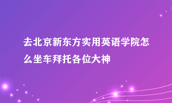 去北京新东方实用英语学院怎么坐车拜托各位大神