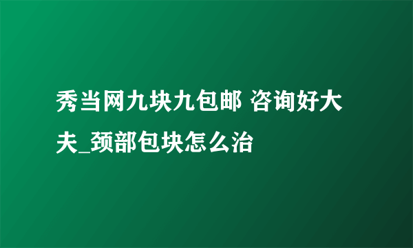 秀当网九块九包邮 咨询好大夫_颈部包块怎么治