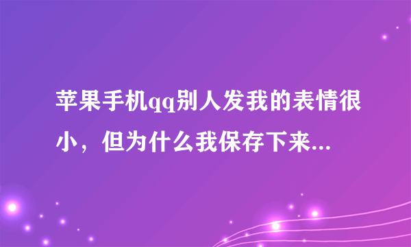 苹果手机qq别人发我的表情很小，但为什么我保存下来发给别人变得很大，同样来自一个人