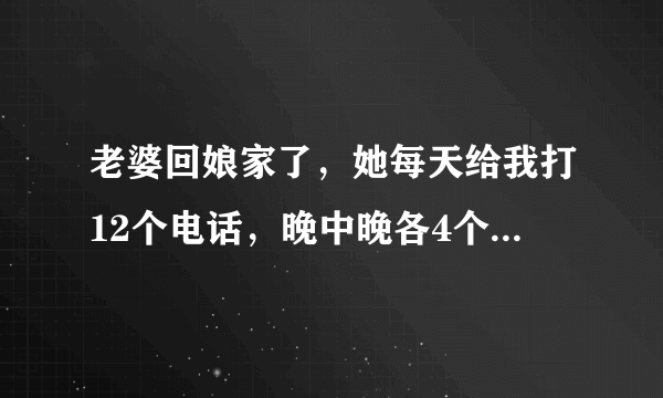 老婆回娘家了，她每天给我打12个电话，晚中晚各4个，每次都问我在做什么，说话至少一分钟以上，她怎么