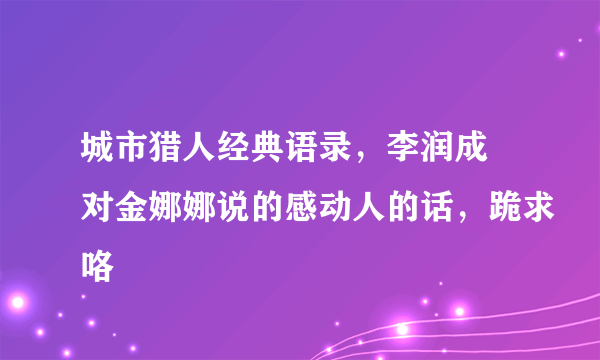 城市猎人经典语录，李润成 对金娜娜说的感动人的话，跪求咯