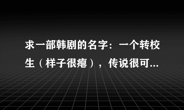 求一部韩剧的名字：一个转校生（样子很瘪），传说很可怕，好搞笑的，最后拯救女班长（好像是学跆拳道的）