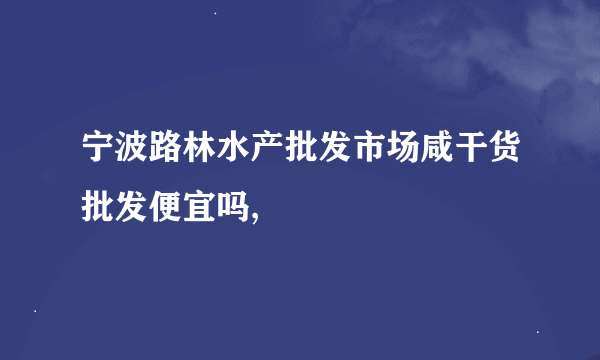 宁波路林水产批发市场咸干货批发便宜吗,