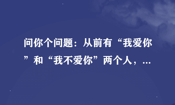 问你个问题：从前有“我爱你”和“我不爱你”两个人，有一天，“我不爱你”死了，你说还剩下谁？答出来的