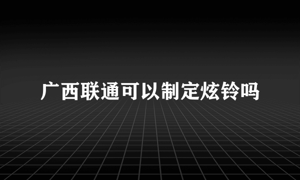 广西联通可以制定炫铃吗