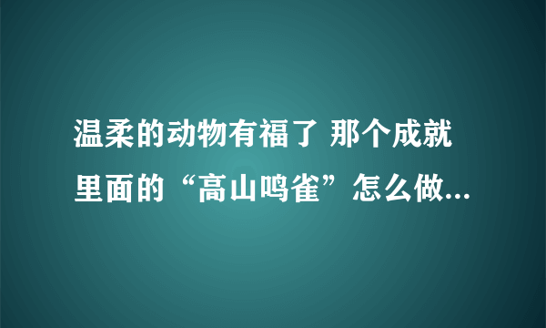 温柔的动物有福了 那个成就里面的“高山鸣雀”怎么做啊。。就差这个了