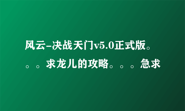 风云-决战天门v5.0正式版。。。求龙儿的攻略。。。急求