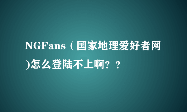 NGFans（国家地理爱好者网)怎么登陆不上啊？？