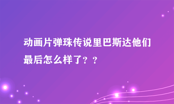 动画片弹珠传说里巴斯达他们最后怎么样了？？