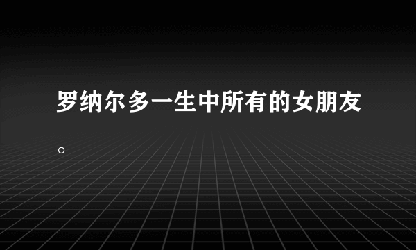 罗纳尔多一生中所有的女朋友。