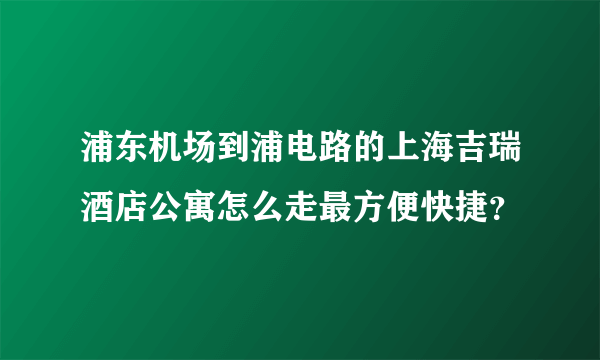 浦东机场到浦电路的上海吉瑞酒店公寓怎么走最方便快捷？