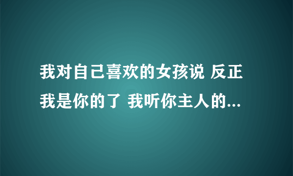 我对自己喜欢的女孩说 反正我是你的了 我听你主人的 她说她拒绝 怎么回复