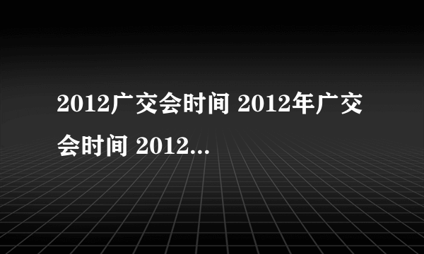 2012广交会时间 2012年广交会时间 2012秋季广交会时间 秋季广交会时间 112届广交会时间