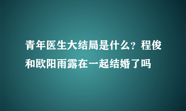 青年医生大结局是什么？程俊和欧阳雨露在一起结婚了吗