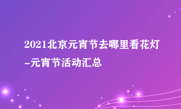 2021北京元宵节去哪里看花灯-元宵节活动汇总