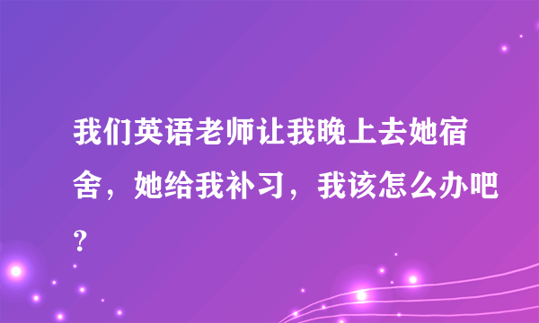 我们英语老师让我晚上去她宿舍，她给我补习，我该怎么办吧？