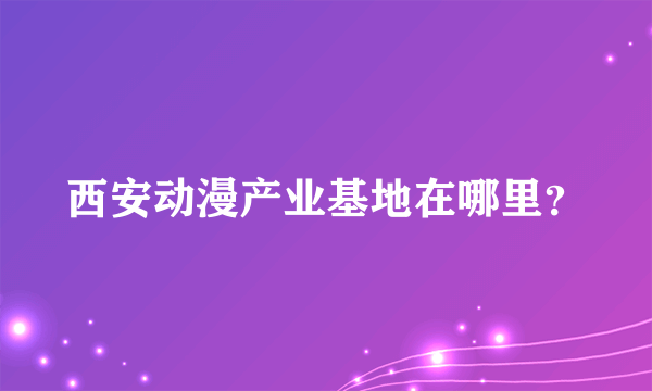 西安动漫产业基地在哪里？