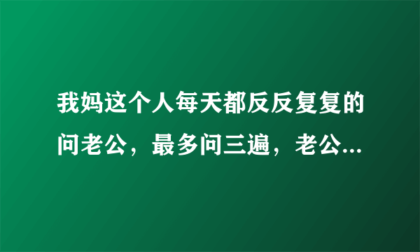 我妈这个人每天都反反复复的问老公，最多问三遍，老公现在很烦我妈，我也烦我妈？