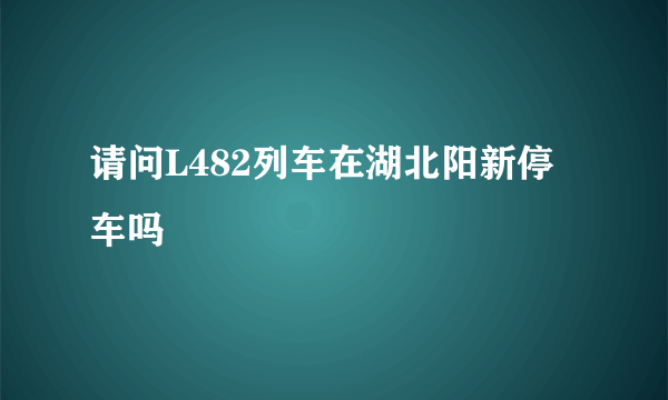 请问L482列车在湖北阳新停车吗