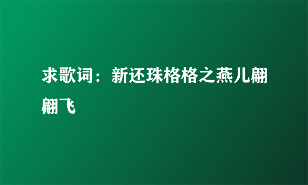 求歌词：新还珠格格之燕儿翩翩飞