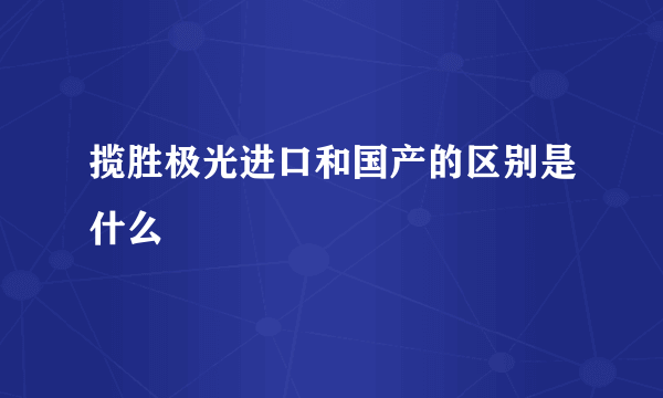 揽胜极光进口和国产的区别是什么