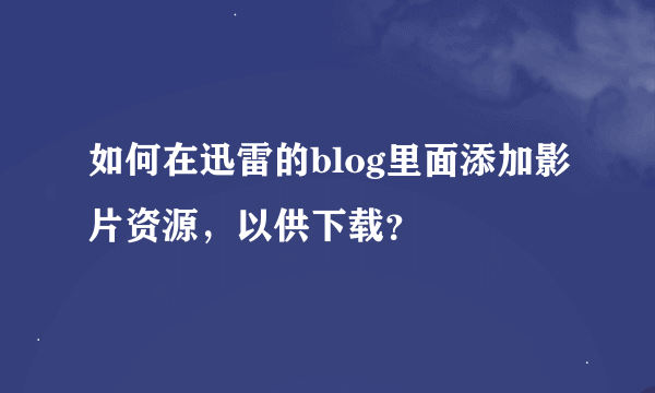 如何在迅雷的blog里面添加影片资源，以供下载？