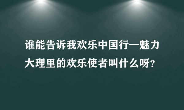 谁能告诉我欢乐中国行—魅力大理里的欢乐使者叫什么呀？