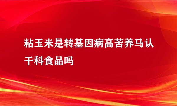 粘玉米是转基因病高苦养马认干科食品吗