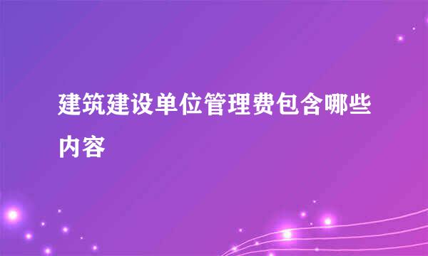 建筑建设单位管理费包含哪些内容