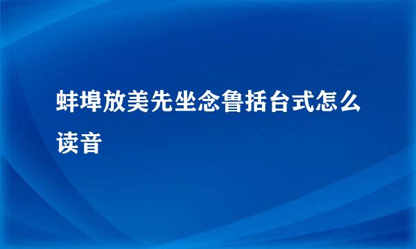 蚌埠放美先坐念鲁括台式怎么读音