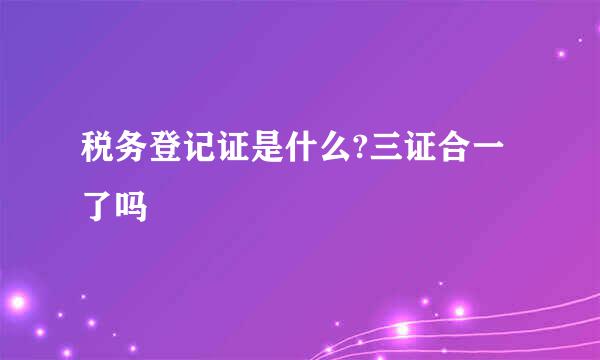 税务登记证是什么?三证合一了吗