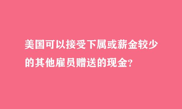 美国可以接受下属或薪金较少的其他雇员赠送的现金？