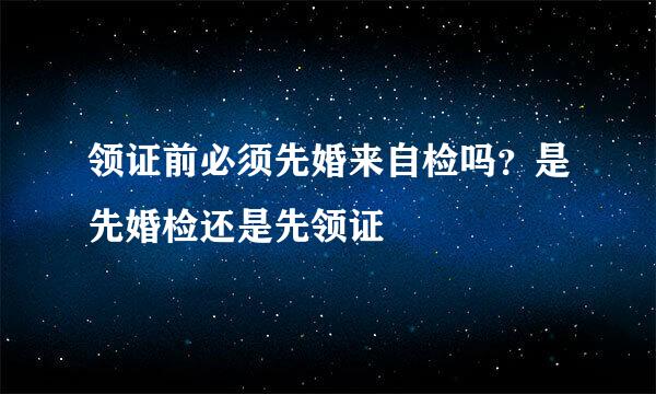 领证前必须先婚来自检吗？是先婚检还是先领证