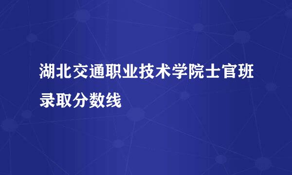 湖北交通职业技术学院士官班录取分数线