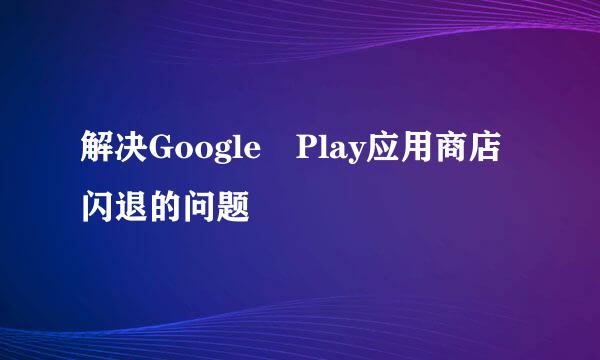 解决Google Play应用商店闪退的问题