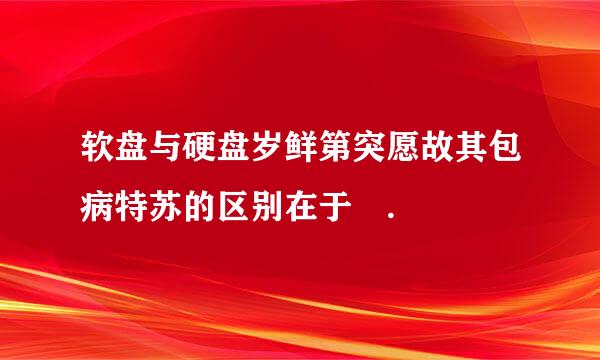 软盘与硬盘岁鲜第突愿故其包病特苏的区别在于 .