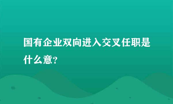 国有企业双向进入交叉任职是什么意？