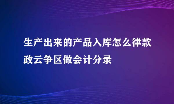 生产出来的产品入库怎么律款政云争区做会计分录