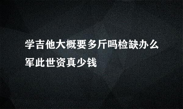 学吉他大概要多斤吗检缺办么军此世资真少钱